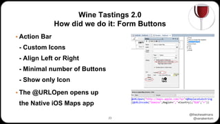 @theoheselmans
@vanakentom
Wine Tastings 2.0
How did we do it: Form Buttons
▪ Action Bar
- Custom Icons
- Align Left or Right
- Minimal number of Buttons
- Show only Icon
▪ The @URLOpen opens up
the Native iOS Maps app
23
 