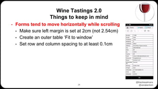 @theoheselmans
@vanakentom
Wine Tastings 2.0
Things to keep in mind
24
• Forms tend to move horizontally while scrolling
• Make sure left margin is set at 2cm (not 2.54cm)
• Create an outer table ‘Fit to window’
• Set row and column spacing to at least 0.1cm
 