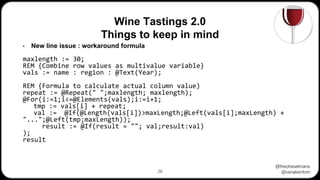 @theoheselmans
@vanakentom
Wine Tastings 2.0
Things to keep in mind
28
• New line issue : workaround formula
maxlength := 30;
REM {Combine row values as multivalue variable}
vals := name : region : @Text(Year);
REM {Formula to calculate actual column value)
repeat := @Repeat(" ";maxlength; maxlength);
@For(i:=1;i<=@Elements(vals);i:=i+1;
tmp := vals[i] + repeat;
val := @If(@Length(vals[i])>maxLength;@Left(vals[i];maxLength) +
"...";@Left(tmp;maxLength));
result := @If(result = ""; val;result:val)
);
result
 