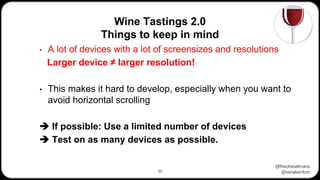 @theoheselmans
@vanakentom
Wine Tastings 2.0
Things to keep in mind
30
• A lot of devices with a lot of screensizes and resolutions
Larger device ≠ larger resolution!
• This makes it hard to develop, especially when you want to
avoid horizontal scrolling
➔ If possible: Use a limited number of devices
➔ Test on as many devices as possible.
 