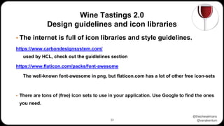 @theoheselmans
@vanakentom
Wine Tastings 2.0
Design guidelines and icon libraries
▪ The internet is full of icon libraries and style guidelines.
https://www.carbondesignsystem.com/
used by HCL, check out the guidlelines section
https://www.flaticon.com/packs/font-awesome
The well-known font-awesome in png, but flaticon.com has a lot of other free icon-sets
▪ There are tons of (free) icon sets to use in your application. Use Google to find the ones
you need.
33
 