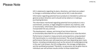 HCL’s statements regarding its plans, directions, and intent are subject
to change or withdrawal without notice and at HCL’s sole discretion.
Information regarding potential future products is intended to outline our
general product direction and it should not be relied on in making a
purchasing decision.
The information mentioned regarding potential future products is not a
commitment, promise, or legal obligation to deliver any material, code
or functionality. Information about potential future products may not be
incorporated into any contract.
The development, release, and timing of any future features
or functionality described for our products remains at our sole discretion.
Performance is based on measurements and projections using standard
HCL benchmarks in a controlled environment. The actual throughput or
performance that any user will experience will vary depending upon many
factors, including considerations such as the amount of multiprogramming
in the user’s job stream, the I/O configuration, the storage configuration,
and the workload processed. Therefore, no assurance can be given that an
individual user will achieve results similar to those stated here.
Please Note
 