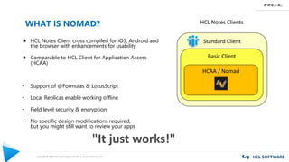 Copyright © 2020 HCL Technologies Limited | www.hcltechsw.com
WHAT IS NOMAD?
4 HCL Notes Client cross compiled for iOS, Android and
the browser with enhancements for usability
4 Comparable to HCL Client for Application Access
(HCAA)
• Support of @Formulas & LotusScript
• Local Replicas enable working offline
• Field level security & encryption
• No specific design modifications required,
but you might still want to review your apps
Standard Client
Basic Client
HCAA / Nomad
HCL Notes Clients
"It just works!"
 
