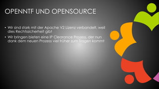 OPENNTF UND OPENSOURCE
• Wir sind stark mit der Apache V2 Lizenz verbandelt, weil
dies Rechtssicherheit gibt
• Wir bringen bieten eine IP Clearance Prozess, der nun
dank dem neuen Prozess viel früher zum Tragen kommt
 