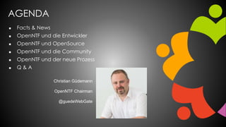AGENDA
 Facts & News
 OpenNTF und die Entwickler
 OpenNTF und OpenSource
 OpenNTF und die Community
 OpenNTF und der neue Prozess
 Q & A
Christian Güdemann
OpenNTF Chairman
@guedeWebGate
 
