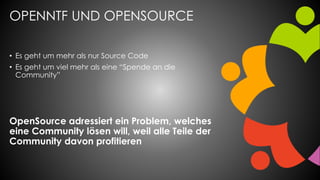 OPENNTF UND OPENSOURCE
• Es geht um mehr als nur Source Code
• Es geht um viel mehr als eine “Spende an die
Community”
OpenSource adressiert ein Problem, welches
eine Community lösen will, weil alle Teile der
Community davon profitieren
 