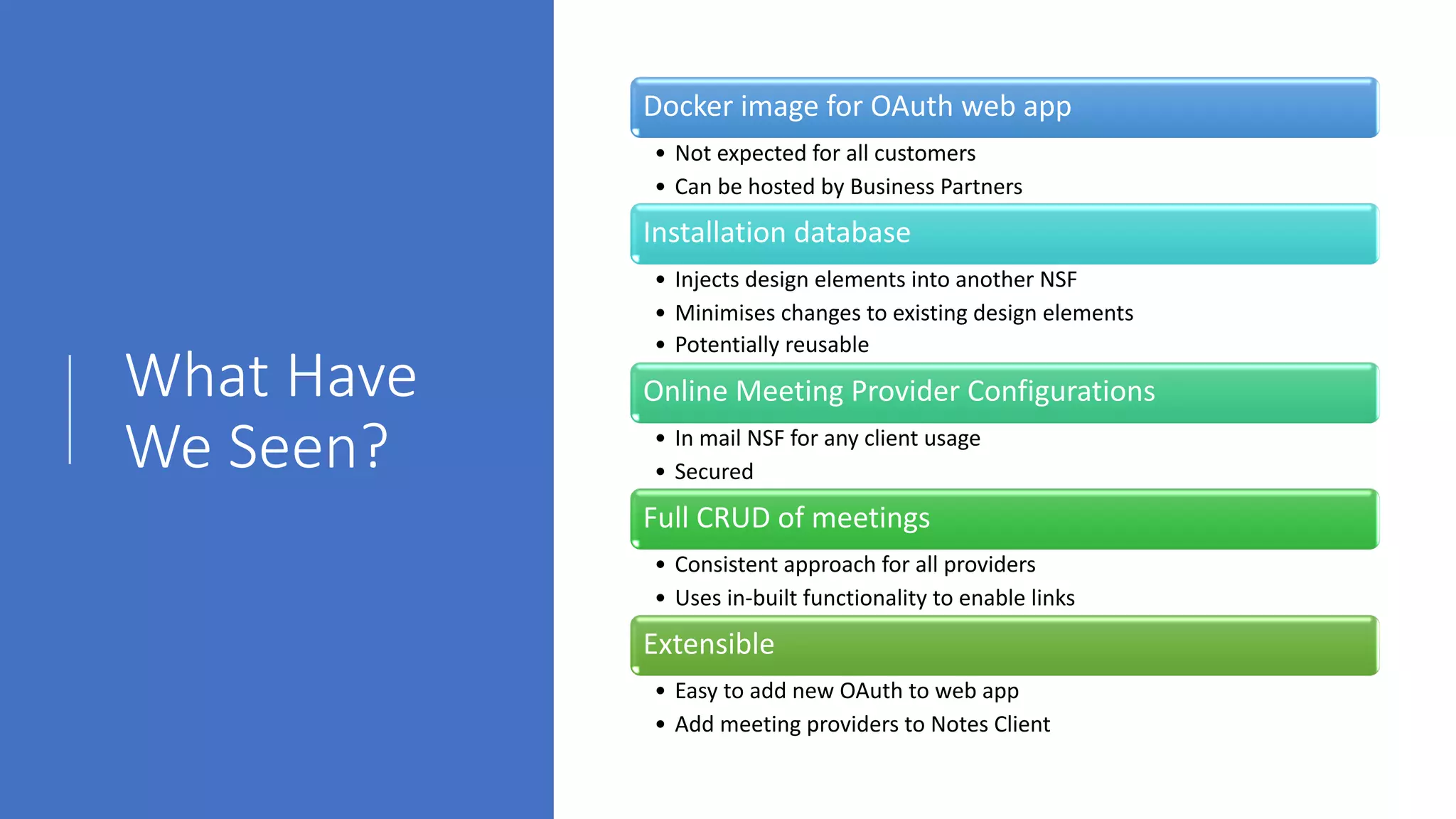 What Have
We Seen?
Docker image for OAuth web app
• Not expected for all customers
• Can be hosted by Business Partners
Installation database
• Injects design elements into another NSF
• Minimises changes to existing design elements
• Potentially reusable
Online Meeting Provider Configurations
• In mail NSF for any client usage
• Secured
Full CRUD of meetings
• Consistent approach for all providers
• Uses in-built functionality to enable links
Extensible
• Easy to add new OAuth to web app
• Add meeting providers to Notes Client
 