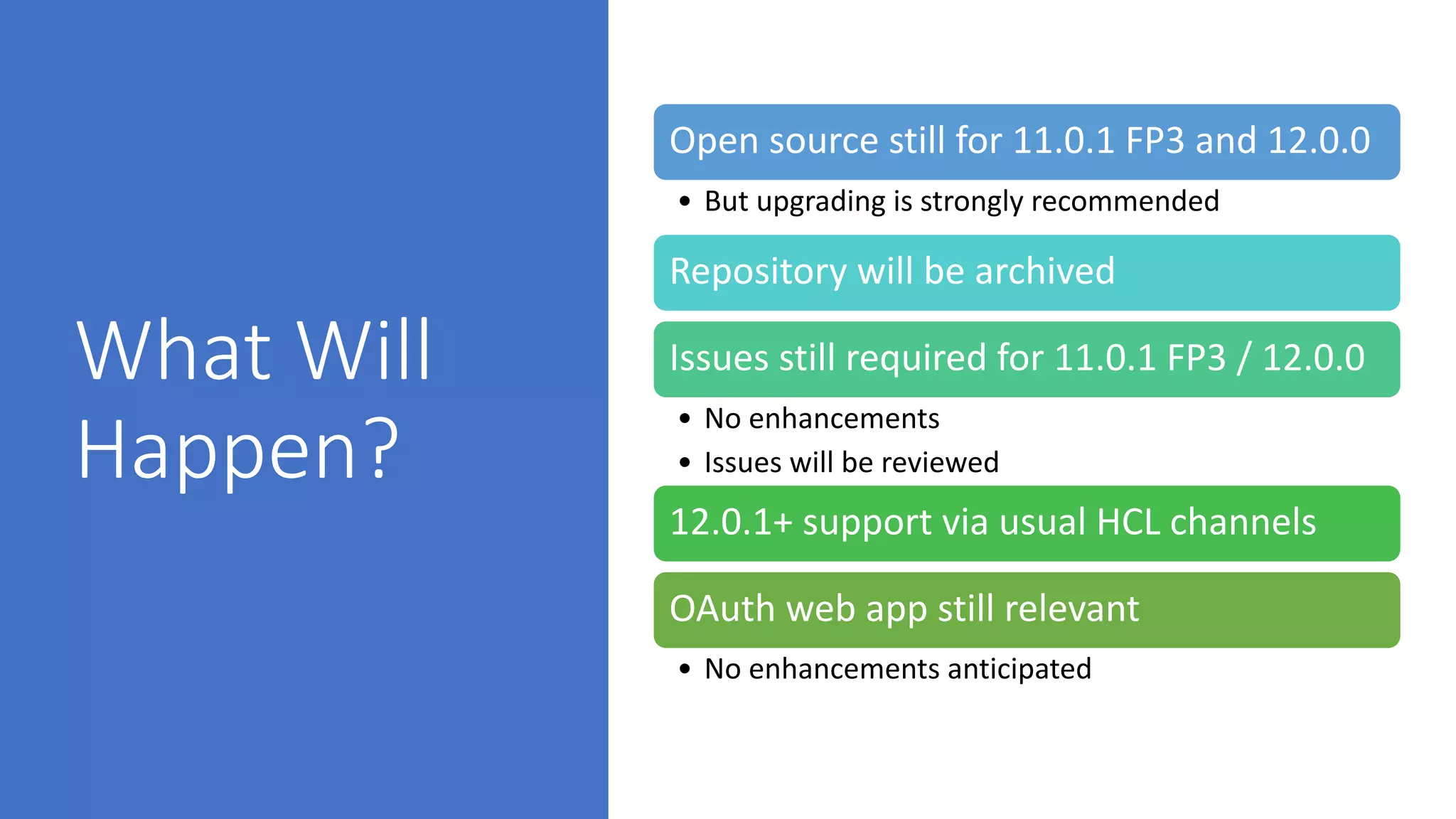 What Will
Happen?
Open source still for 11.0.1 FP3 and 12.0.0
• But upgrading is strongly recommended
Repository will be archived
Issues still required for 11.0.1 FP3 / 12.0.0
• No enhancements
• Issues will be reviewed
12.0.1+ support via usual HCL channels
OAuth web app still relevant
• No enhancements anticipated
 
