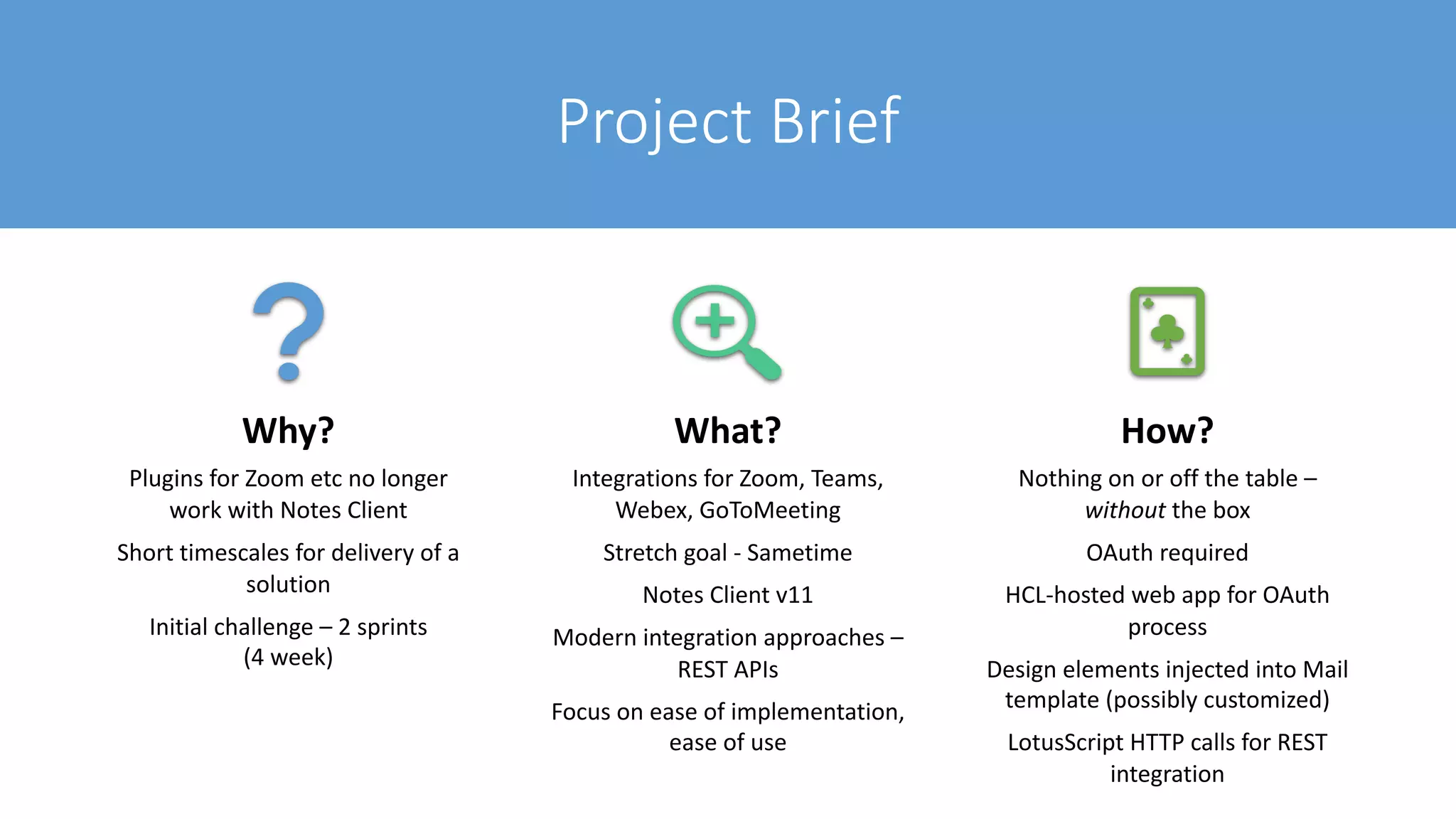 Project Brief
Why?
Plugins for Zoom etc no longer
work with Notes Client
Short timescales for delivery of a
solution
Initial challenge – 2 sprints
(4 week)
What?
Integrations for Zoom, Teams,
Webex, GoToMeeting
Stretch goal - Sametime
Notes Client v11
Modern integration approaches –
REST APIs
Focus on ease of implementation,
ease of use
How?
Nothing on or off the table –
without the box
OAuth required
HCL-hosted web app for OAuth
process
Design elements injected into Mail
template (possibly customized)
LotusScript HTTP calls for REST
integration
 