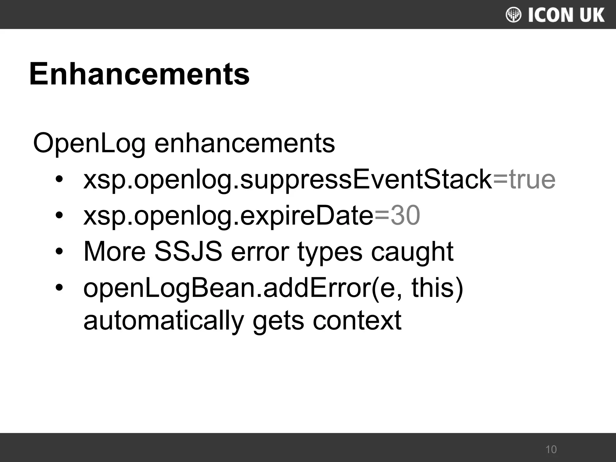 UKLUG 2012 – Cardiff, Wales 
10 
Enhancements 
OpenLog enhancements 
•xsp.openlog.suppressEventStack=true 
•xsp.openlog.expireDate=30 
•More SSJS error types caught 
•openLogBean.addError(e, this) automatically gets context  
