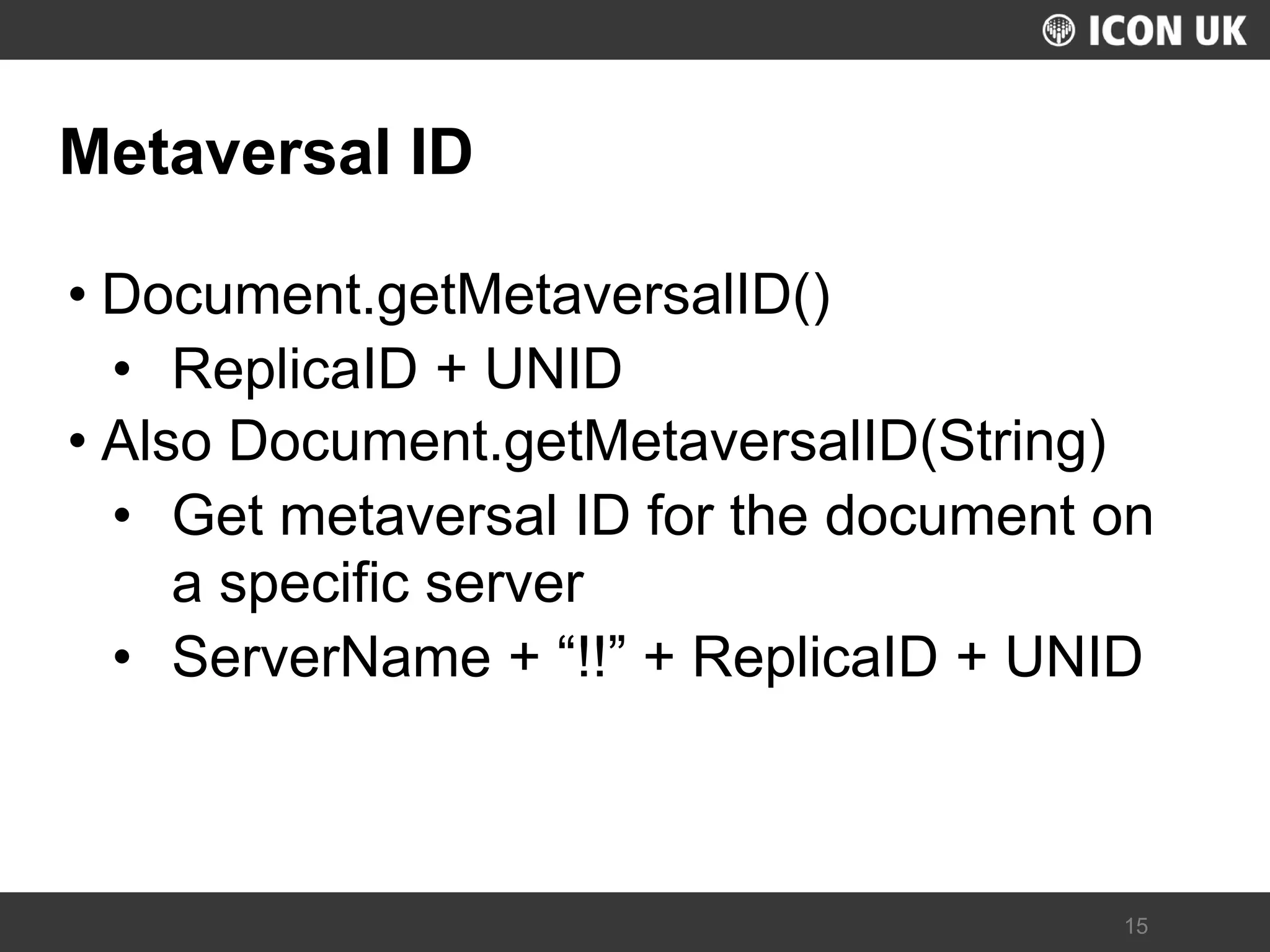 UKLUG 2012 – Cardiff, Wales 
15 
Metaversal ID 
•Document.getMetaversalID() 
•ReplicaID + UNID 
•Also Document.getMetaversalID(String) 
•Get metaversal ID for the document on a specific server 
•ServerName + “!!” + ReplicaID + UNID  