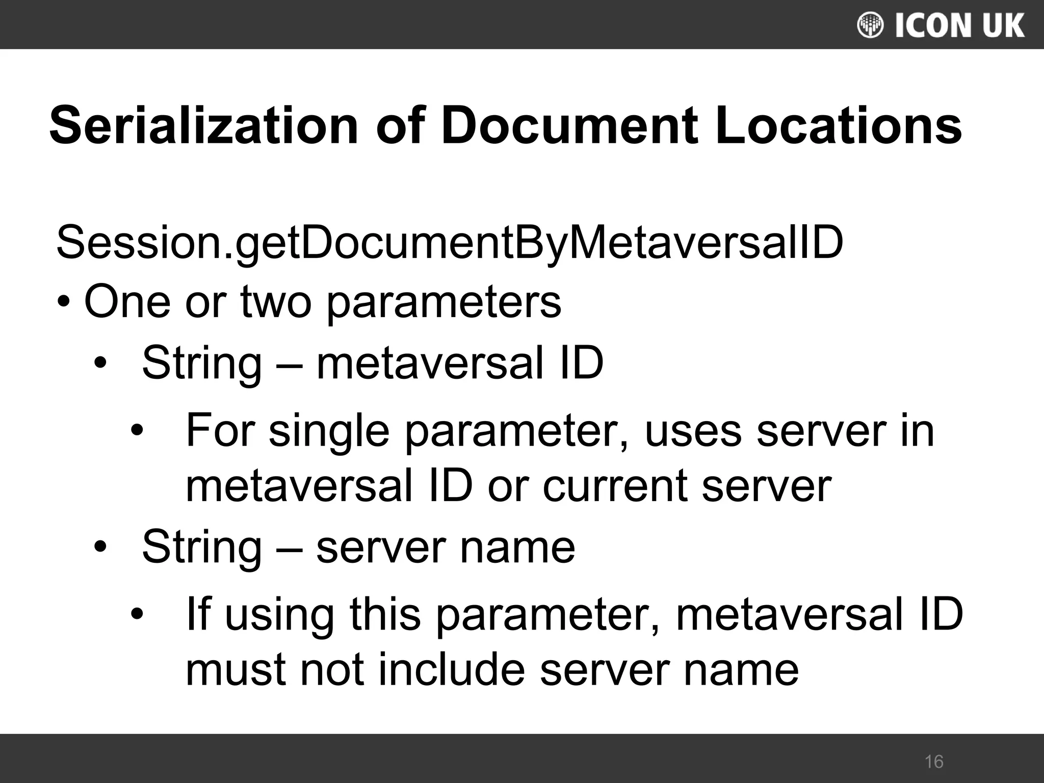 UKLUG 2012 – Cardiff, Wales 
16 
Serialization of Document Locations 
Session.getDocumentByMetaversalID 
•One or two parameters 
•String – metaversal ID 
•For single parameter, uses server in metaversal ID or current server 
•String – server name 
•If using this parameter, metaversal ID must not include server name  