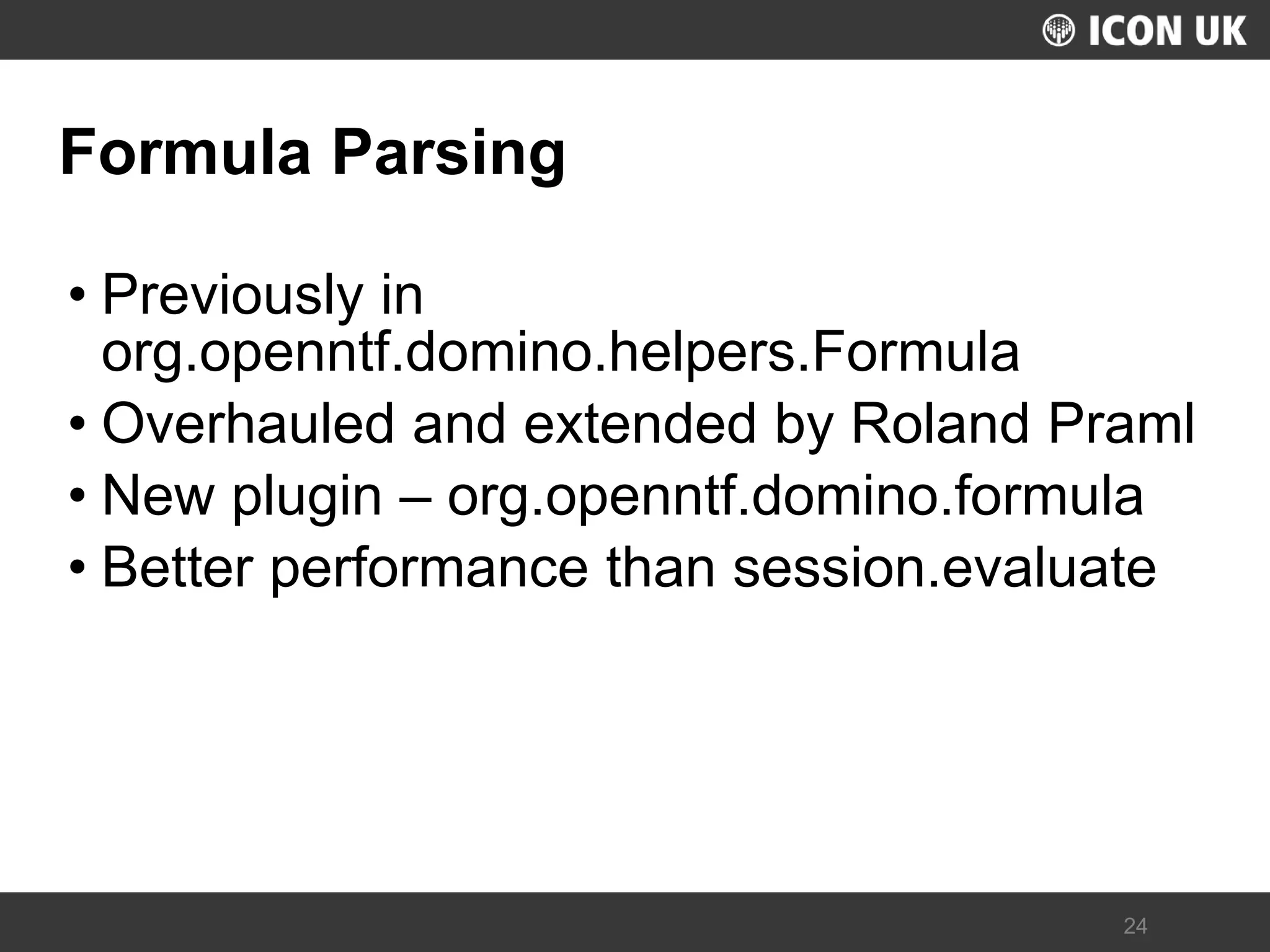 UKLUG 2012 – Cardiff, Wales 
24 
Formula Parsing 
•Previously in org.openntf.domino.helpers.Formula 
•Overhauled and extended by Roland Praml 
•New plugin – org.openntf.domino.formula 
•Better performance than session.evaluate  