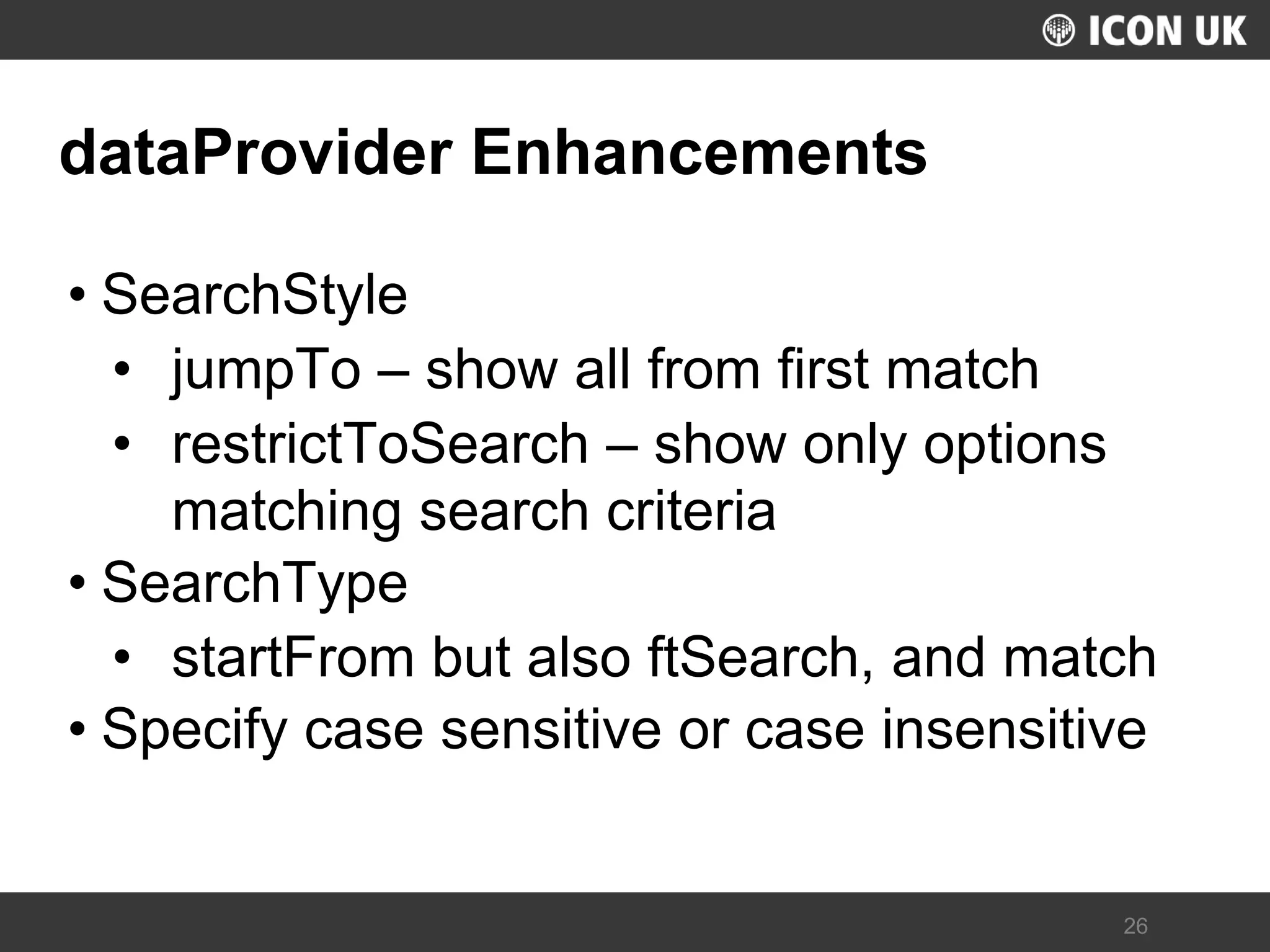 UKLUG 2012 – Cardiff, Wales 
26 
dataProvider Enhancements 
•SearchStyle 
•jumpTo – show all from first match 
•restrictToSearch – show only options matching search criteria 
•SearchType 
•startFrom but also ftSearch, and match 
•Specify case sensitive or case insensitive  