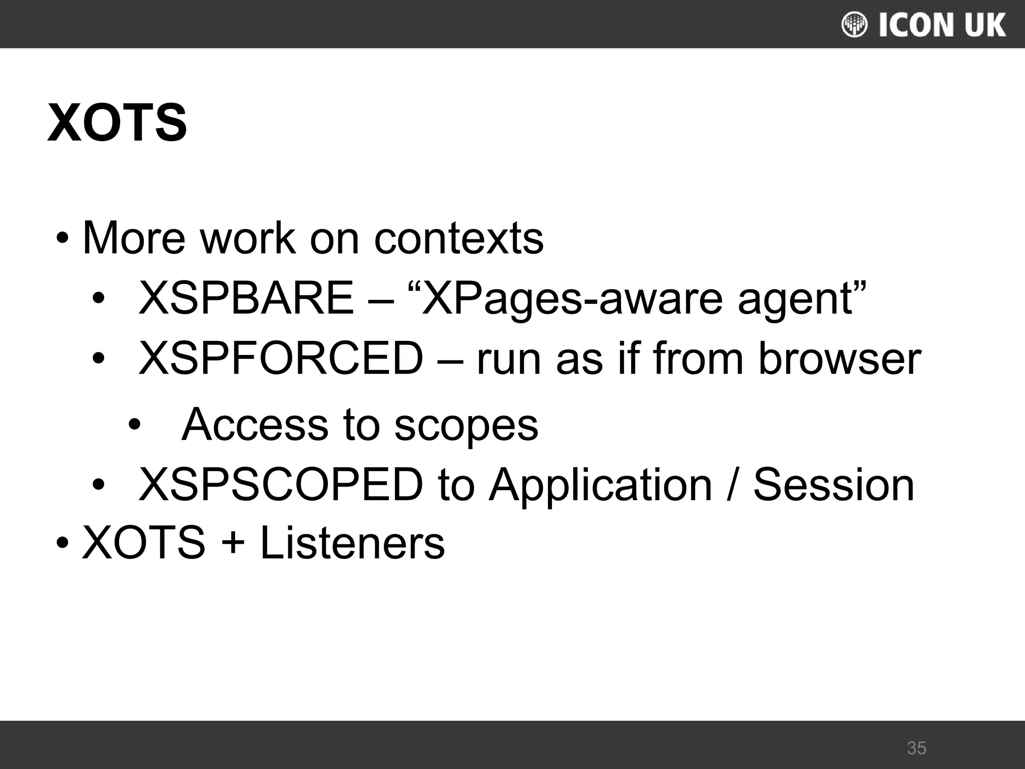 UKLUG 2012 – Cardiff, Wales 
35 
XOTS 
•More work on contexts 
•XSPBARE – “XPages-aware agent” 
•XSPFORCED – run as if from browser 
•Access to scopes 
•XSPSCOPED to Application / Session 
•XOTS + Listeners  