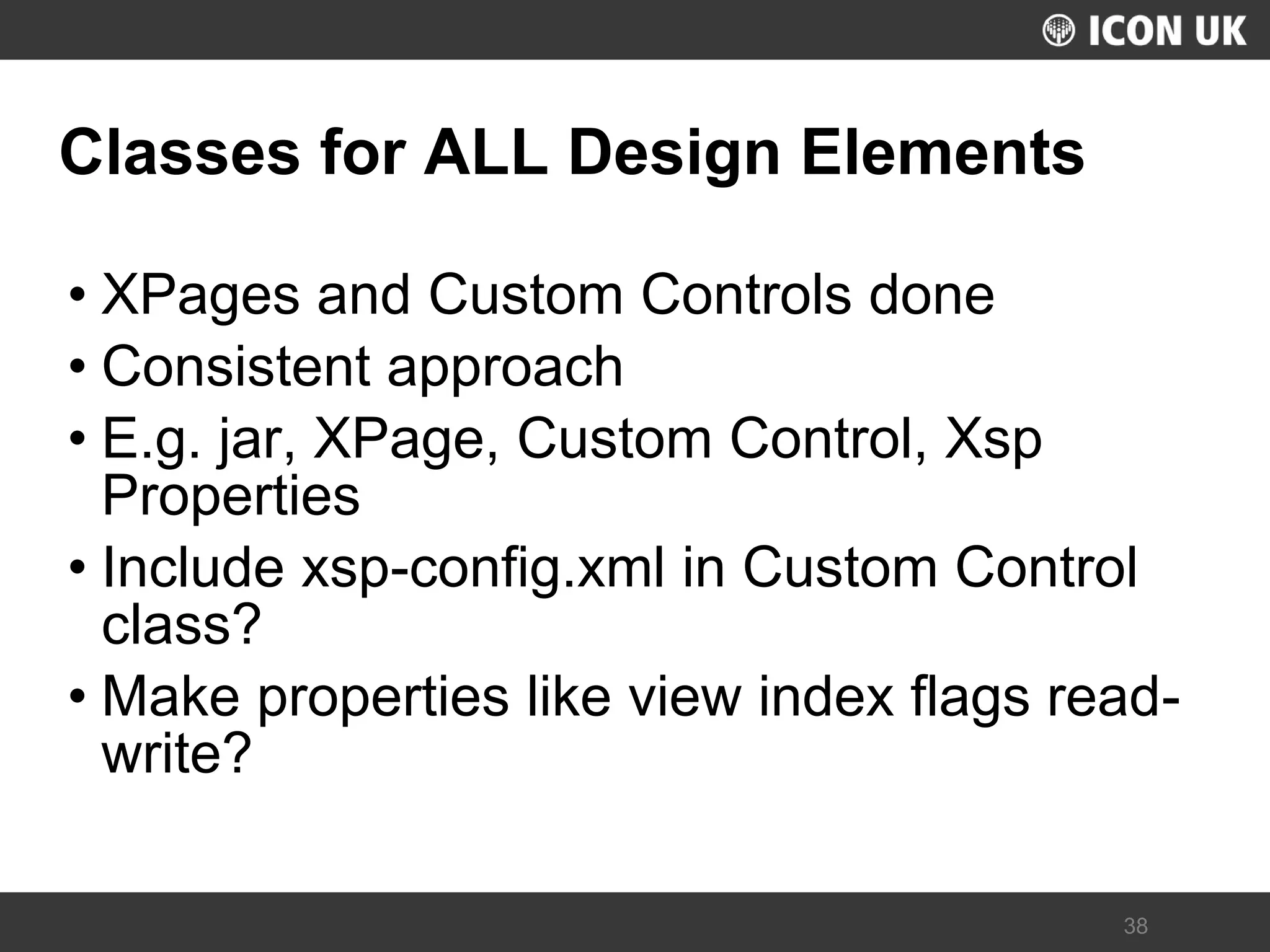 UKLUG 2012 – Cardiff, Wales 
38 
Classes for ALL Design Elements 
•XPages and Custom Controls done 
•Consistent approach 
•E.g. jar, XPage, Custom Control, Xsp Properties 
•Include xsp-config.xml in Custom Control class? 
•Make properties like view index flags read- write?  