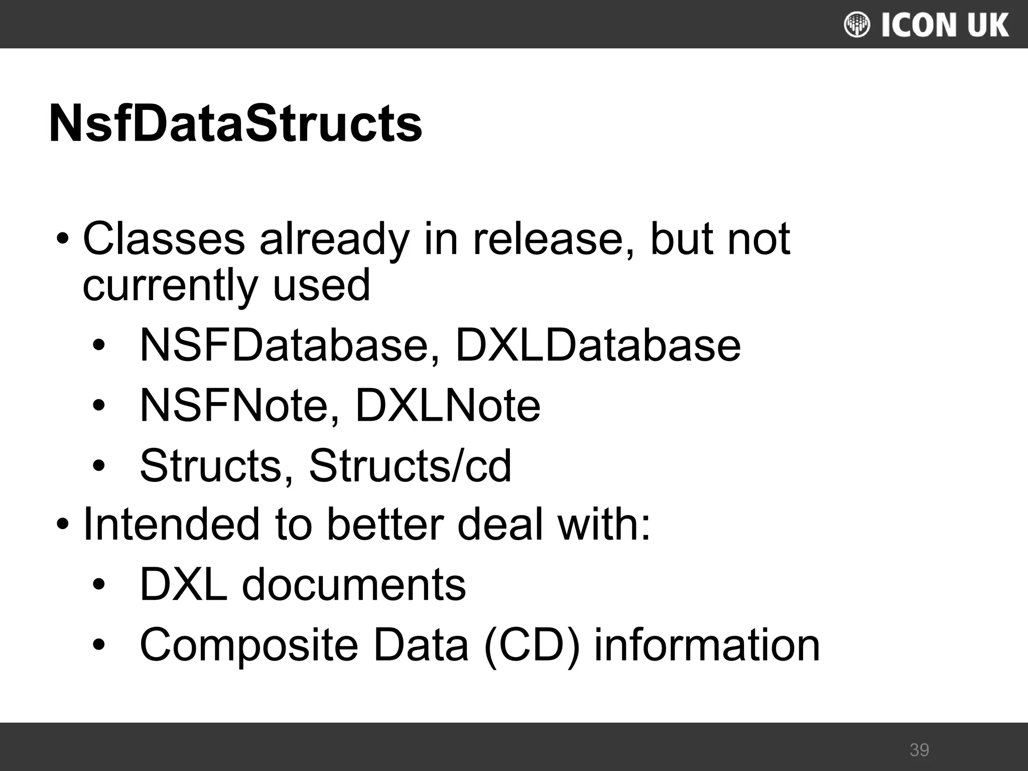 UKLUG 2012 – Cardiff, Wales 
39 
NsfDataStructs 
•Classes already in release, but not currently used 
•NSFDatabase, DXLDatabase 
•NSFNote, DXLNote 
•Structs, Structs/cd 
•Intended to better deal with: 
•DXL documents 
•Composite Data (CD) information  