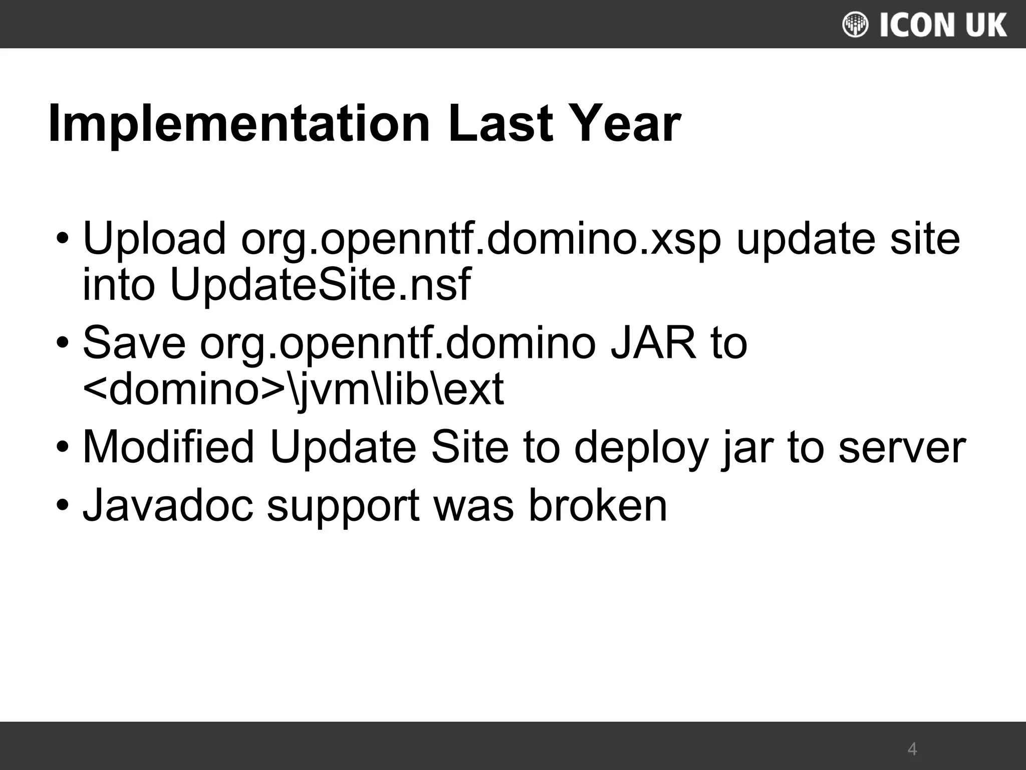 UKLUG 2012 – Cardiff, Wales 
4 
Implementation Last Year 
•Upload org.openntf.domino.xsp update site into UpdateSite.nsf 
•Save org.openntf.domino JAR to <domino>jvmlibext 
•Modified Update Site to deploy jar to server 
•Javadoc support was broken  