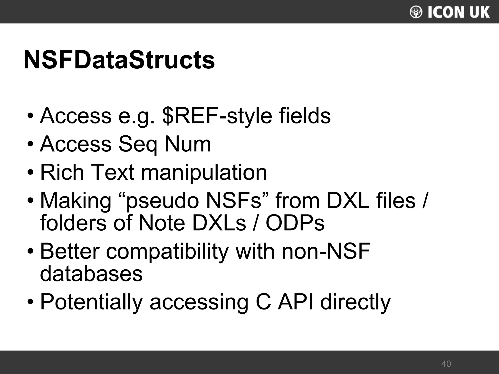 UKLUG 2012 – Cardiff, Wales 
40 
NSFDataStructs 
•Access e.g. $REF-style fields 
•Access Seq Num 
•Rich Text manipulation 
•Making “pseudo NSFs” from DXL files / folders of Note DXLs / ODPs 
•Better compatibility with non-NSF databases 
•Potentially accessing C API directly  
