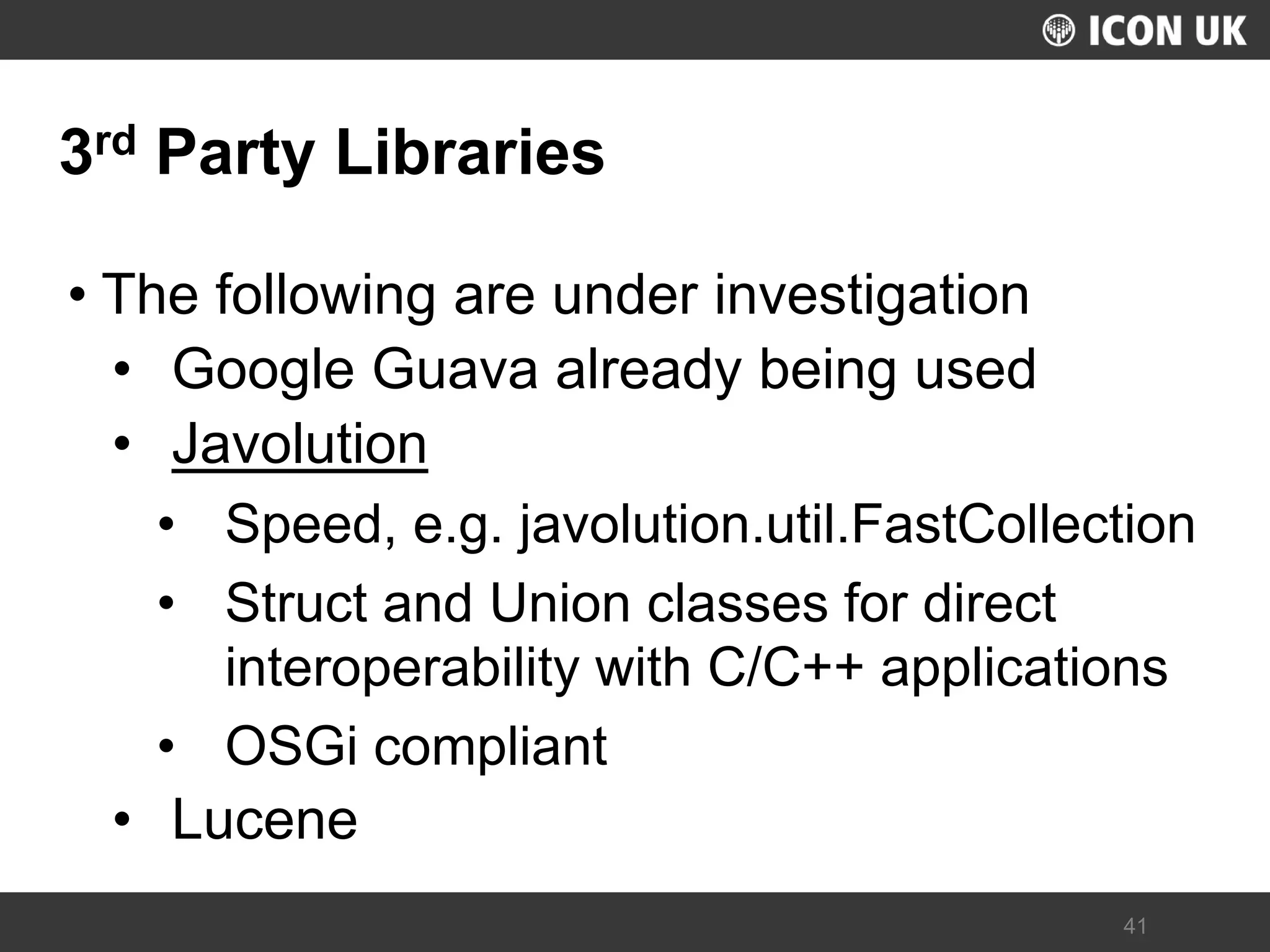 UKLUG 2012 – Cardiff, Wales 
41 
3rd Party Libraries 
•The following are under investigation 
•Google Guava already being used 
•Javolution 
•Speed, e.g. javolution.util.FastCollection 
•Struct and Union classes for direct interoperability with C/C++ applications 
•OSGi compliant 
•Lucene  
