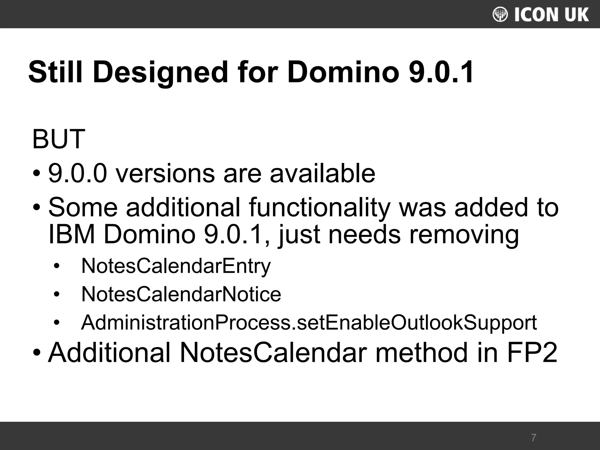 UKLUG 2012 – Cardiff, Wales 
7 
Still Designed for Domino 9.0.1 
BUT 
•9.0.0 versions are available 
•Some additional functionality was added to IBM Domino 9.0.1, just needs removing 
•NotesCalendarEntry 
•NotesCalendarNotice 
•AdministrationProcess.setEnableOutlookSupport 
•Additional NotesCalendar method in FP2  
