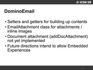 UKLUG 2012 – Cardiff, Wales 
20 
DominoEmail 
•Setters and getters for building up contents 
•EmailAttachment class for attachments / inline images 
•Document attachment (addDocAttachment) not yet implemented 
•Future directions intend to allow Embedded Experiences  
