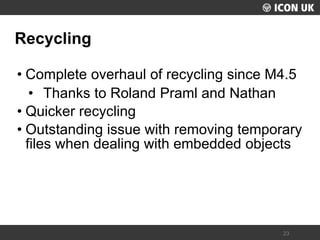 UKLUG 2012 – Cardiff, Wales 
23 
Recycling 
•Complete overhaul of recycling since M4.5 
•Thanks to Roland Praml and Nathan 
•Quicker recycling 
•Outstanding issue with removing temporary files when dealing with embedded objects  