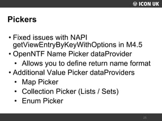 UKLUG 2012 – Cardiff, Wales 
25 
Pickers 
•Fixed issues with NAPI getViewEntryByKeyWithOptions in M4.5 
•OpenNTF Name Picker dataProvider 
•Allows you to define return name format 
•Additional Value Picker dataProviders 
•Map Picker 
•Collection Picker (Lists / Sets) 
•Enum Picker  