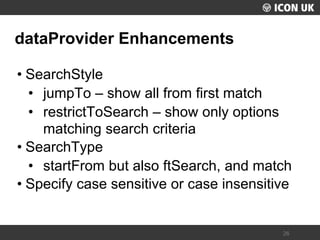 UKLUG 2012 – Cardiff, Wales 
26 
dataProvider Enhancements 
•SearchStyle 
•jumpTo – show all from first match 
•restrictToSearch – show only options matching search criteria 
•SearchType 
•startFrom but also ftSearch, and match 
•Specify case sensitive or case insensitive  