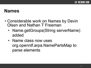 UKLUG 2012 – Cardiff, Wales 
28 
Names 
•Considerable work on Names by Devin Olsen and Nathan T Freeman 
•Name.getGroups(String serverName) added 
•Name class now uses org.openntf.arpa.NamePartsMap to parse elements  