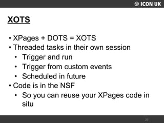 UKLUG 2012 – Cardiff, Wales 
29 
XOTS 
•XPages + DOTS = XOTS 
•Threaded tasks in their own session 
•Trigger and run 
•Trigger from custom events 
•Scheduled in future 
•Code is in the NSF 
•So you can reuse your XPages code in situ  