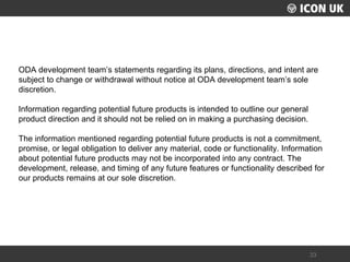 UKLUG 2012 – Cardiff, Wales 
33 
ODA development team’s statements regarding its plans, directions, and intent are subject to change or withdrawal without notice at ODA development team’s sole discretion. 
Information regarding potential future products is intended to outline our general product direction and it should not be relied on in making a purchasing decision. 
The information mentioned regarding potential future products is not a commitment, promise, or legal obligation to deliver any material, code or functionality. Information about potential future products may not be incorporated into any contract. The development, release, and timing of any future features or functionality described for our products remains at our sole discretion.  
