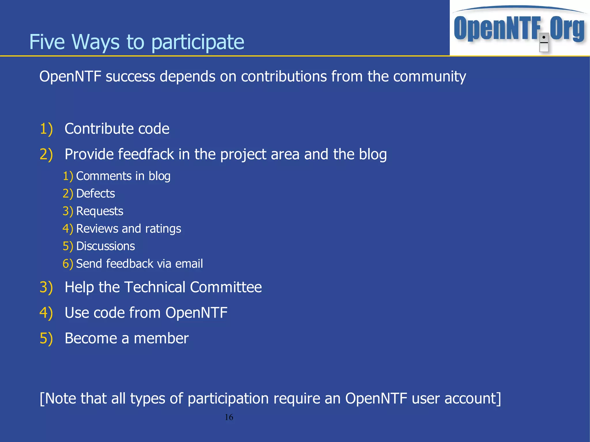 Five Ways to participate
 OpenNTF success depends on contributions from the community


 1) Contribute code
 2) Provide feedfack in the project area and the blog
    1) Comments in blog
    2) Defects
    3) Requests
    4) Reviews and ratings
    5) Discussions
    6) Send feedback via email

 3) Help the Technical Committee
 4) Use code from OpenNTF
 5) Become a member



 [Note that all types of participation require an OpenNTF user account]
                                 16
 
