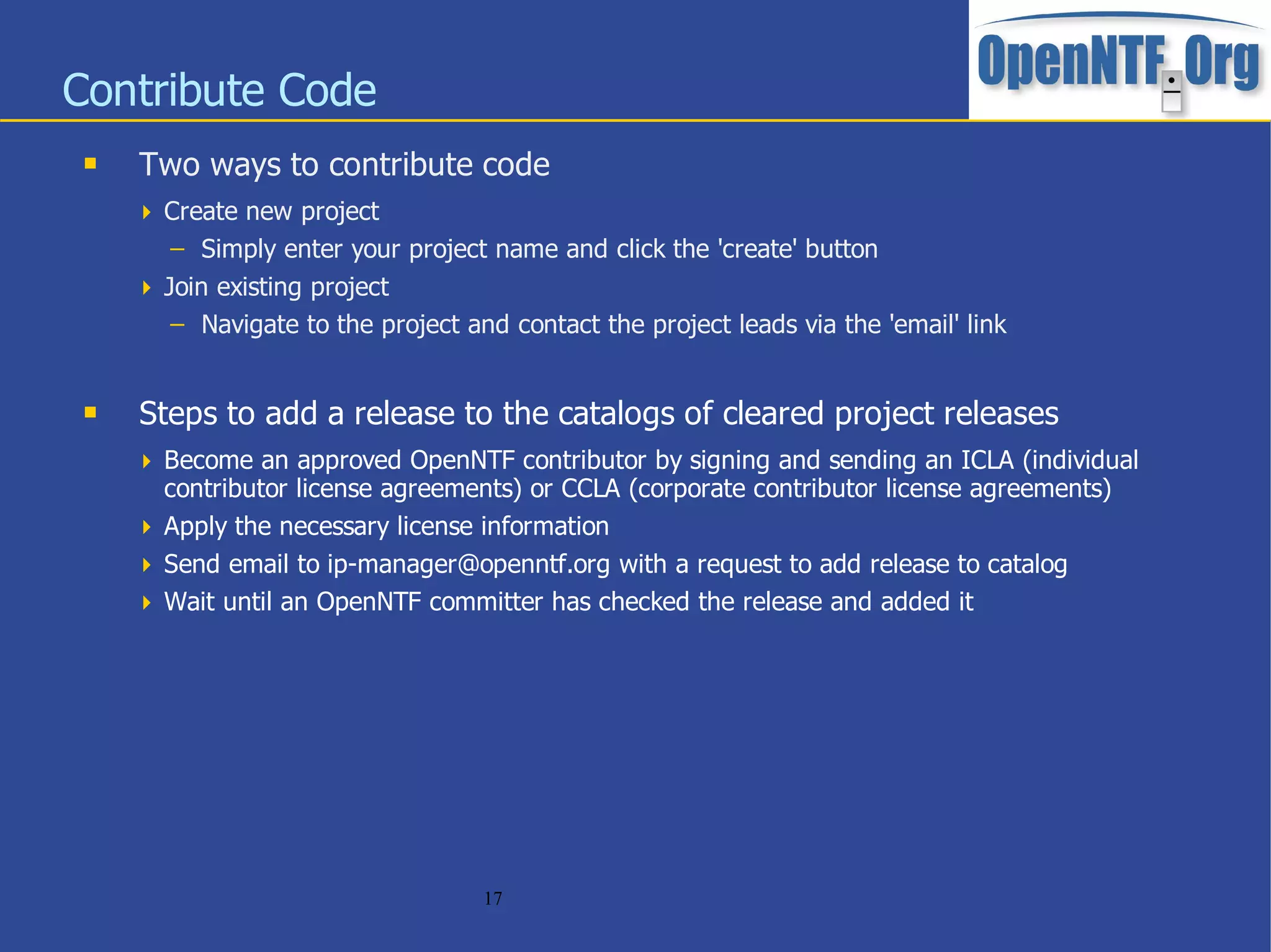 Contribute Code
    Two ways to contribute code
      Create new project
        – Simply enter your project name and click the 'create' button
      Join existing project
        – Navigate to the project and contact the project leads via the 'email' link


    Steps to add a release to the catalogs of cleared project releases
      Become an approved OpenNTF contributor by signing and sending an ICLA (individual
       contributor license agreements) or CCLA (corporate contributor license agreements)
      Apply the necessary license information
      Send email to ip-manager@openntf.org with a request to add release to catalog
      Wait until an OpenNTF committer has checked the release and added it




                                    17
 
