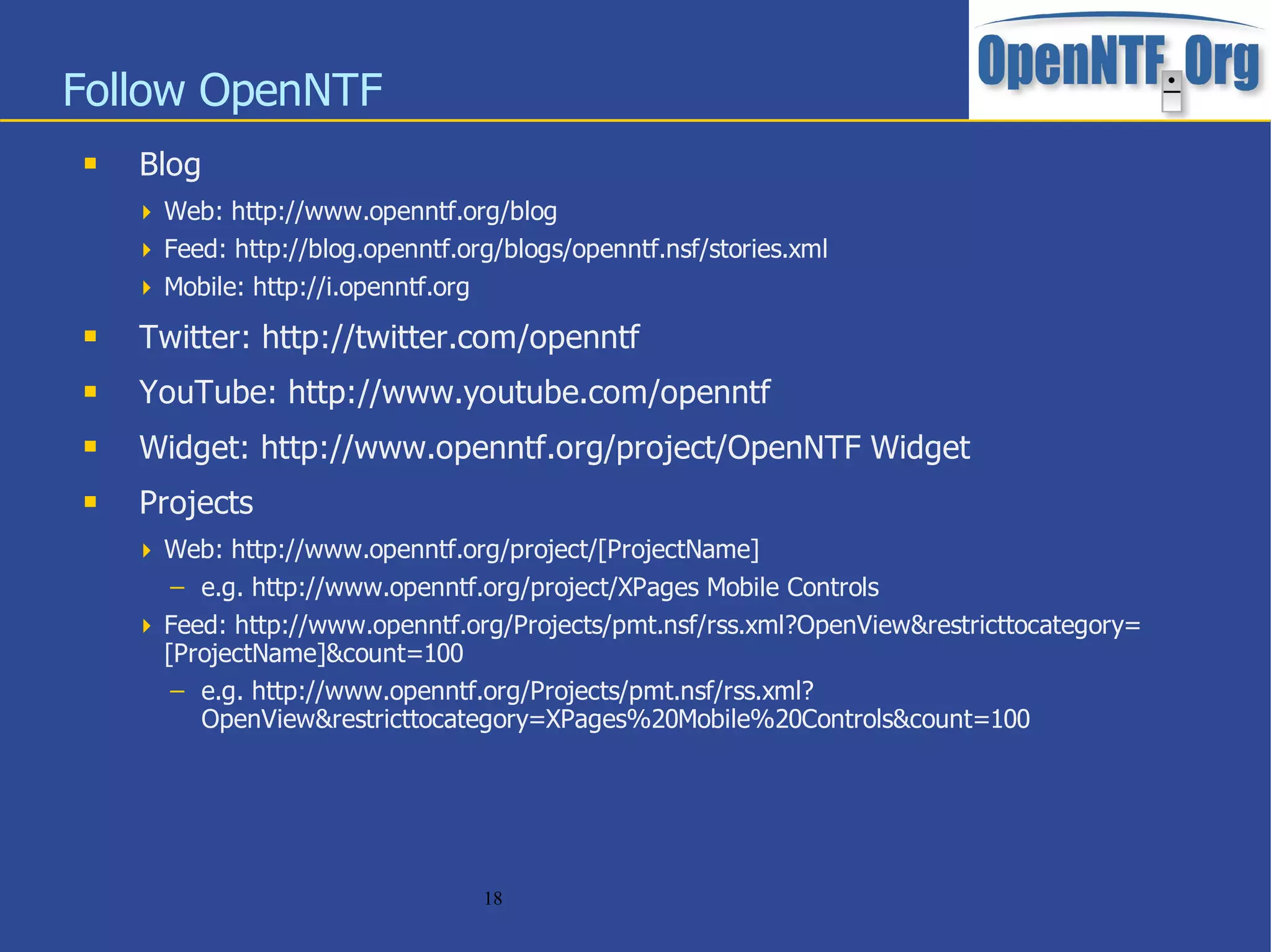 Follow OpenNTF
   Blog
     Web: http://www.openntf.org/blog
     Feed: http://blog.openntf.org/blogs/openntf.nsf/stories.xml
     Mobile: http://i.openntf.org
   Twitter: http://twitter.com/openntf
   YouTube: http://www.youtube.com/openntf
   Widget: http://www.openntf.org/project/OpenNTF Widget
   Projects
     Web: http://www.openntf.org/project/[ProjectName]
       – e.g. http://www.openntf.org/project/XPages Mobile Controls
     Feed: http://www.openntf.org/Projects/pmt.nsf/rss.xml?OpenView&restricttocategory=
      [ProjectName]&count=100
       – e.g. http://www.openntf.org/Projects/pmt.nsf/rss.xml?
         OpenView&restricttocategory=XPages%20Mobile%20Controls&count=100




                                     18
 