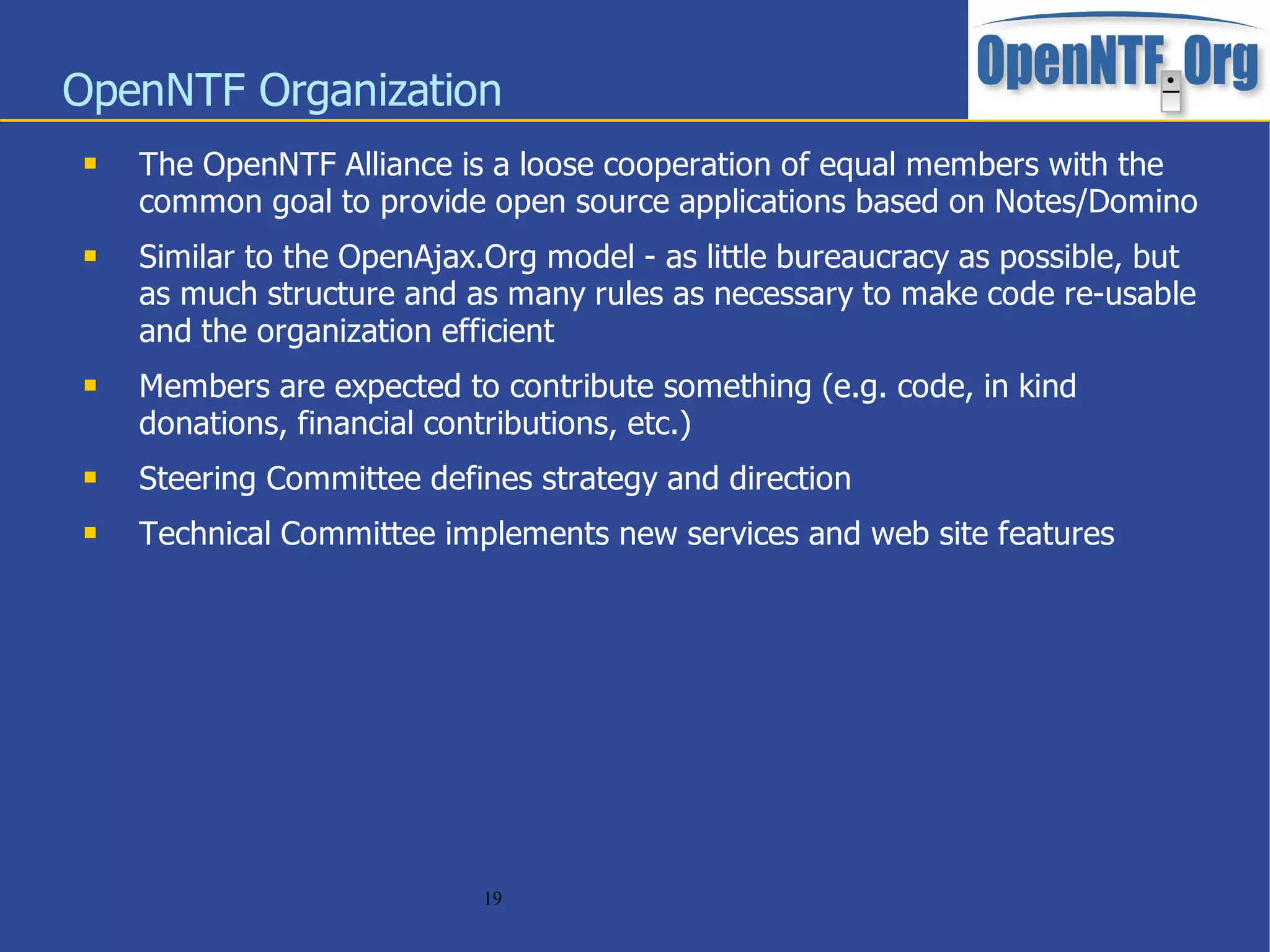OpenNTF Organization
    The OpenNTF Alliance is a loose cooperation of equal members with the
     common goal to provide open source applications based on Notes/Domino
    Similar to the OpenAjax.Org model - as little bureaucracy as possible, but
     as much structure and as many rules as necessary to make code re-usable
     and the organization efficient
    Members are expected to contribute something (e.g. code, in kind
     donations, financial contributions, etc.)
    Steering Committee defines strategy and direction
    Technical Committee implements new services and web site features




                             19
 