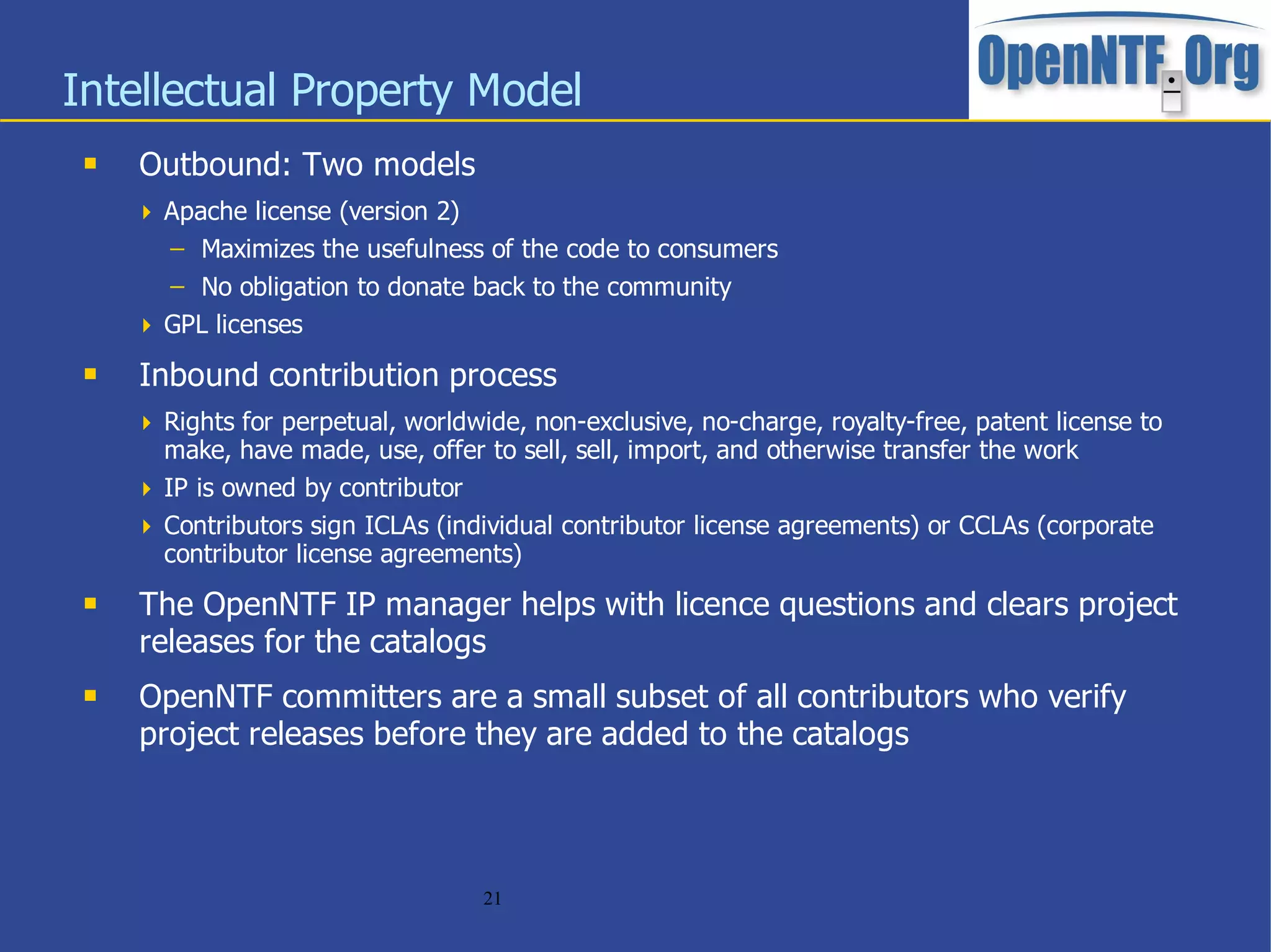 Intellectual Property Model
    Outbound: Two models
      Apache license (version 2)
       – Maximizes the usefulness of the code to consumers
       – No obligation to donate back to the community
      GPL licenses

    Inbound contribution process
      Rights for perpetual, worldwide, non-exclusive, no-charge, royalty-free, patent license to
       make, have made, use, offer to sell, sell, import, and otherwise transfer the work
      IP is owned by contributor
      Contributors sign ICLAs (individual contributor license agreements) or CCLAs (corporate
       contributor license agreements)
    The OpenNTF IP manager helps with licence questions and clears project
     releases for the catalogs
    OpenNTF committers are a small subset of all contributors who verify
     project releases before they are added to the catalogs



                                    21
 
