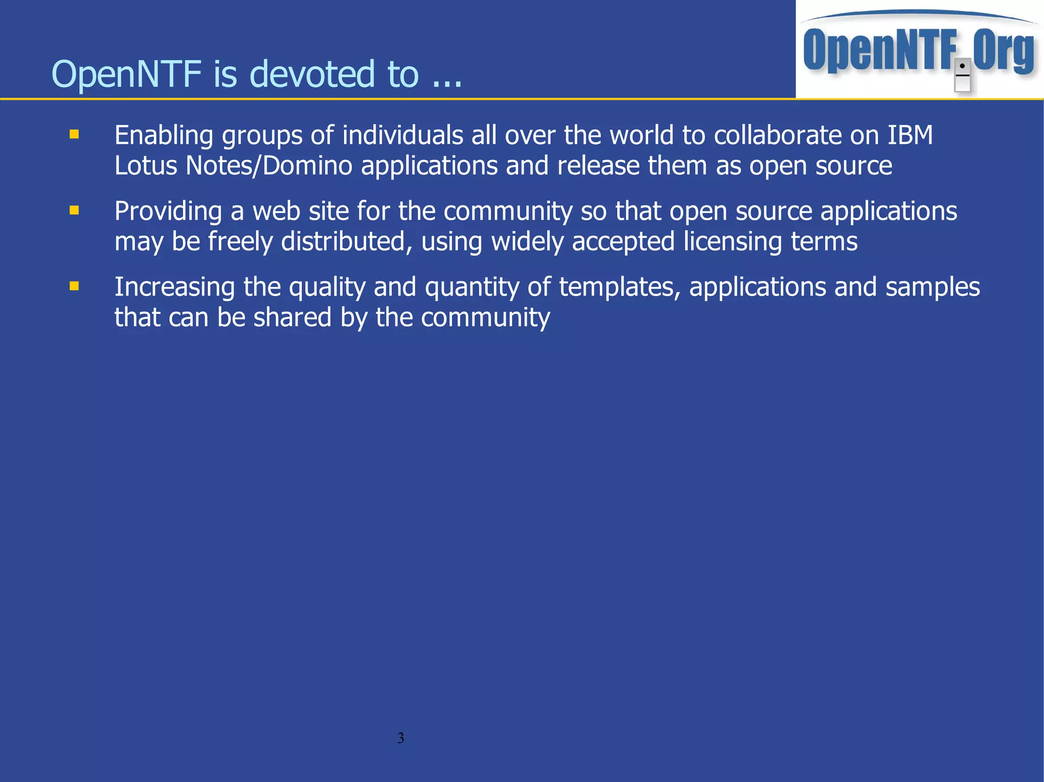 OpenNTF is devoted to ...
    Enabling groups of individuals all over the world to collaborate on IBM
     Lotus Notes/Domino applications and release them as open source
    Providing a web site for the community so that open source applications
     may be freely distributed, using widely accepted licensing terms
    Increasing the quality and quantity of templates, applications and samples
     that can be shared by the community




                             3
 