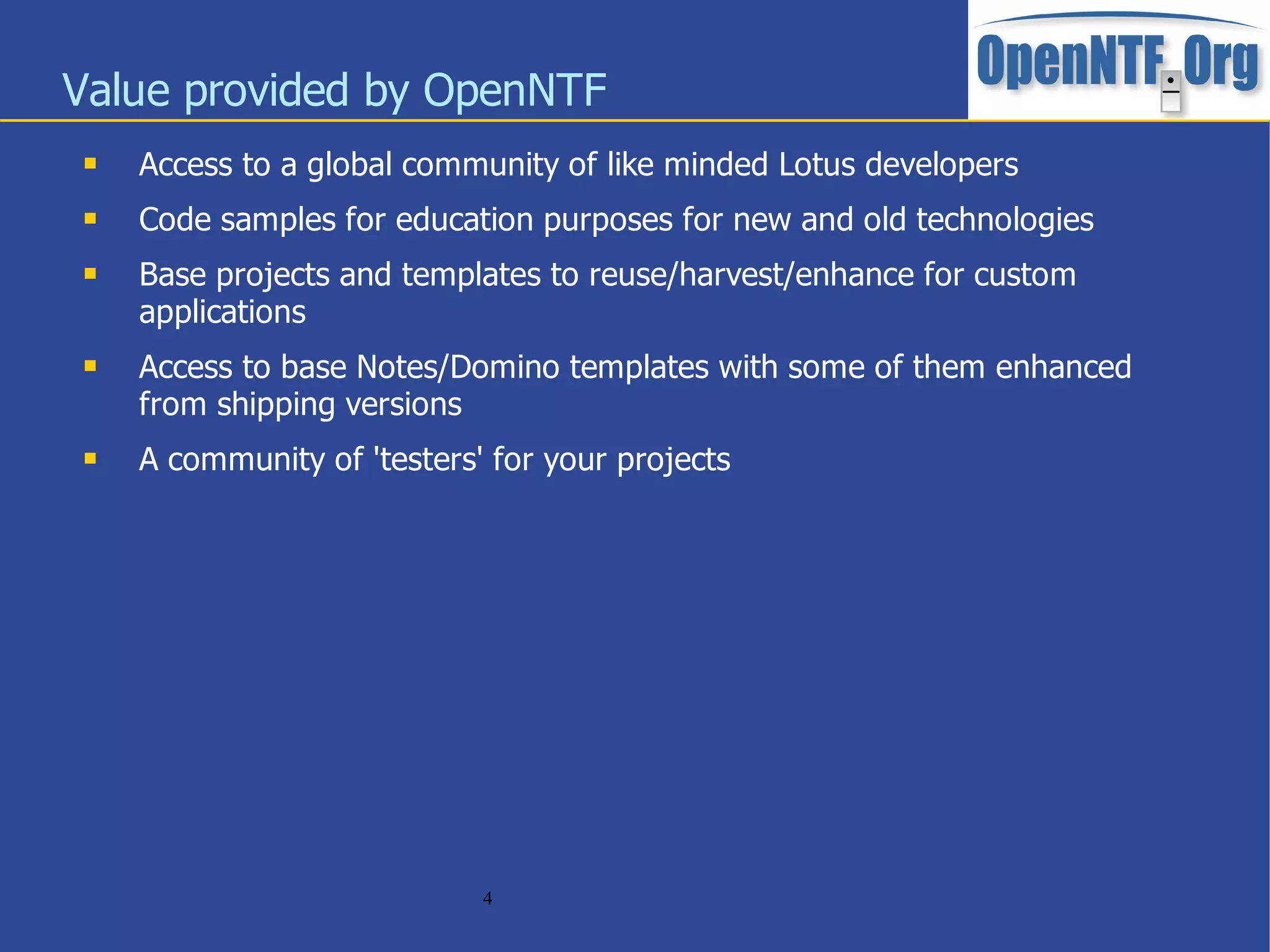 Value provided by OpenNTF
    Access to a global community of like minded Lotus developers
    Code samples for education purposes for new and old technologies
    Base projects and templates to reuse/harvest/enhance for custom
     applications
    Access to base Notes/Domino templates with some of them enhanced
     from shipping versions
    A community of 'testers' for your projects




                             4
 