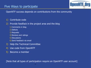 Five Ways to participate
 OpenNTF success depends on contributions from the community


 1) Contribute code
 2) Provide feedfack in the project area and the blog
    1) Comments in blog
    2) Defects
    3) Requests
    4) Reviews and ratings
    5) Discussions
    6) Send feedback via email

 3) Help the Technical Committee
 4) Use code from OpenNTF
 5) Become a member



 [Note that all types of participation require an OpenNTF user account]
                                 16
 