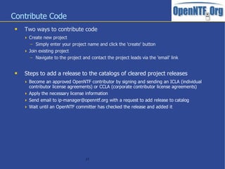 Contribute Code
    Two ways to contribute code
      Create new project
        – Simply enter your project name and click the 'create' button
      Join existing project
        – Navigate to the project and contact the project leads via the 'email' link


    Steps to add a release to the catalogs of cleared project releases
      Become an approved OpenNTF contributor by signing and sending an ICLA (individual
       contributor license agreements) or CCLA (corporate contributor license agreements)
      Apply the necessary license information
      Send email to ip-manager@openntf.org with a request to add release to catalog
      Wait until an OpenNTF committer has checked the release and added it




                                    17
 