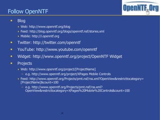 Follow OpenNTF
   Blog
     Web: http://www.openntf.org/blog
     Feed: http://blog.openntf.org/blogs/openntf.nsf/stories.xml
     Mobile: http://i.openntf.org
   Twitter: http://twitter.com/openntf
   YouTube: http://www.youtube.com/openntf
   Widget: http://www.openntf.org/project/OpenNTF Widget
   Projects
     Web: http://www.openntf.org/project/[ProjectName]
       – e.g. http://www.openntf.org/project/XPages Mobile Controls
     Feed: http://www.openntf.org/Projects/pmt.nsf/rss.xml?OpenView&restricttocategory=
      [ProjectName]&count=100
       – e.g. http://www.openntf.org/Projects/pmt.nsf/rss.xml?
         OpenView&restricttocategory=XPages%20Mobile%20Controls&count=100




                                     18
 