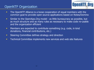 OpenNTF Organization
    The OpenNTF Alliance is a loose cooperation of equal members with the
     common goal to provide open source applications based on Notes/Domino
    Similar to the OpenAjax.Org model - as little bureaucracy as possible, but
     as much structure and as many rules as necessary to make code re-usable
     and the organization efficient
    Members are expected to contribute something (e.g. code, in kind
     donations, financial contributions, etc.)
    Steering Committee defines strategy and direction
    Technical Committee implements new services and web site features




                             19
 