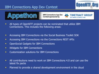 IBM Connections App Dev Contest



   All types of OpenNTF projects can be nominated that utilize IBM
    Connections. This includes the following areas:


   Accessing IBM Connections via the Social Business Toolkit SDK
   Accessing IBM Connections via the Connections REST APIs
   OpenSocial Gadgets for IBM Connections
   iWidgets for IBM Connections
   Customization solutions for IBM Connections


   All contributions need to work on IBM Connections 4.0 and can use the
    latest fix packs
   Planned to provide a shared development environment in the cloud
 