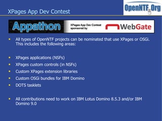 XPages App Dev Contest



   All types of OpenNTF projects can be nominated that use XPages or OSGi.
    This includes the following areas:


   XPages applications (NSFs)
   XPages custom controls (in NSFs)
   Custom XPages extension libraries
   Custom OSGi bundles for IBM Domino
   DOTS tasklets


   All contributions need to work on IBM Lotus Domino 8.5.3 and/or IBM
    Domino 9.0
 