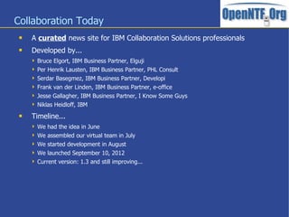 Collaboration Today
    A curated news site for IBM Collaboration Solutions professionals
    Developed by...
      Bruce Elgort, IBM Business Partner, Elguji
      Per Henrik Lausten, IBM Business Partner, PHL Consult
      Serdar Basegmez, IBM Business Partner, Developi
      Frank van der Linden, IBM Business Partner, e-office
      Jesse Gallagher, IBM Business Partner, I Know Some Guys
      Niklas Heidloff, IBM

    Timeline...
      We had the idea in June
      We assembled our virtual team in July
      We started development in August
      We launched September 10, 2012
      Current version: 1.3 and still improving...
 