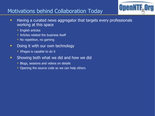 Motivations behind Collaboration Today
    Having a curated news aggregator that targets every professionals
     working at this space
      English articles
      Articles related the business itself
      No repetition, no gaming

    Doing it with our own technology
      XPages is capable to do it

    Showing both what we did and how we did
      Blogs, sessions and videos on details
      Opening the source code so we can help others
 