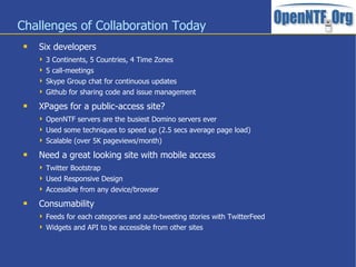 Challenges of Collaboration Today
    Six developers
      3 Continents, 5 Countries, 4 Time Zones
      5 call-meetings
      Skype Group chat for continuous updates
      Github for sharing code and issue management

    XPages for a public-access site?
      OpenNTF servers are the busiest Domino servers ever
      Used some techniques to speed up (2.5 secs average page load)
      Scalable (over 5K pageviews/month)

    Need a great looking site with mobile access
      Twitter Bootstrap
      Used Responsive Design
      Accessible from any device/browser

    Consumability
      Feeds for each categories and auto-tweeting stories with TwitterFeed
      Widgets and API to be accessible from other sites
 