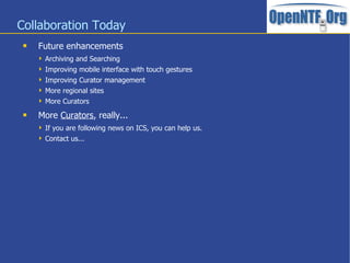 Collaboration Today
    Future enhancements
      Archiving and Searching
      Improving mobile interface with touch gestures
      Improving Curator management
      More regional sites
      More Curators

    More Curators, really...
      If you are following news on ICS, you can help us.
      Contact us...
 