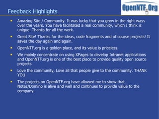 Feedback Highlights
    Amazing Site / Community. It was lucky that you grew in the right ways
     over the years. You have facilitated a real community, which I think is
     unique. Thanks for all the work.
    Great Site! Thanks for the ideas, code fragments and of course projects! It
     saves the day again and again.
    OpenNTF.org is a golden place, and its value is priceless.
    We mainly concentrate on using XPages to develop Intranet applications
     and OpenNTF.org is one of the best place to provide quality open source
     projects
    Love the community, Love all that people give to the community. THANK
     YOU
    The projects on OpenNTF.org have allowed me to show that
     Notes/Domino is alive and well and continues to provide value to the
     company.
 